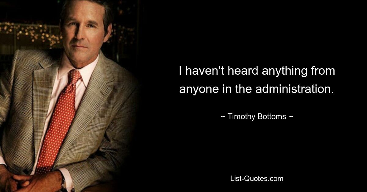 I haven't heard anything from anyone in the administration. — © Timothy Bottoms