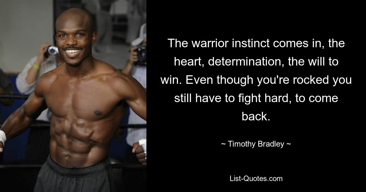 The warrior instinct comes in, the heart, determination, the will to win. Even though you're rocked you still have to fight hard, to come back. — © Timothy Bradley