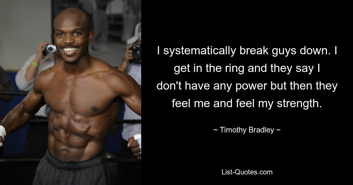 I systematically break guys down. I get in the ring and they say I don't have any power but then they feel me and feel my strength. — © Timothy Bradley