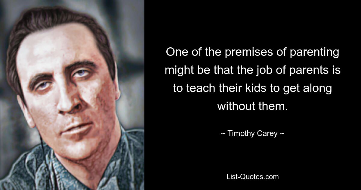 One of the premises of parenting might be that the job of parents is to teach their kids to get along without them. — © Timothy Carey