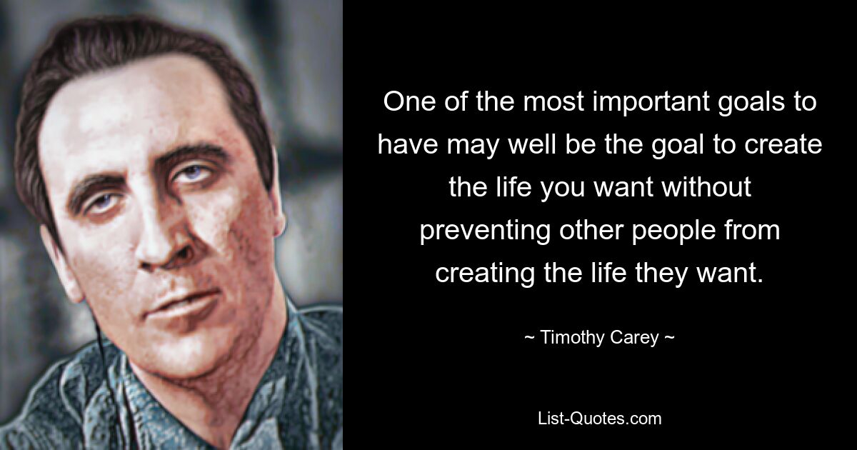 One of the most important goals to have may well be the goal to create the life you want without preventing other people from creating the life they want. — © Timothy Carey