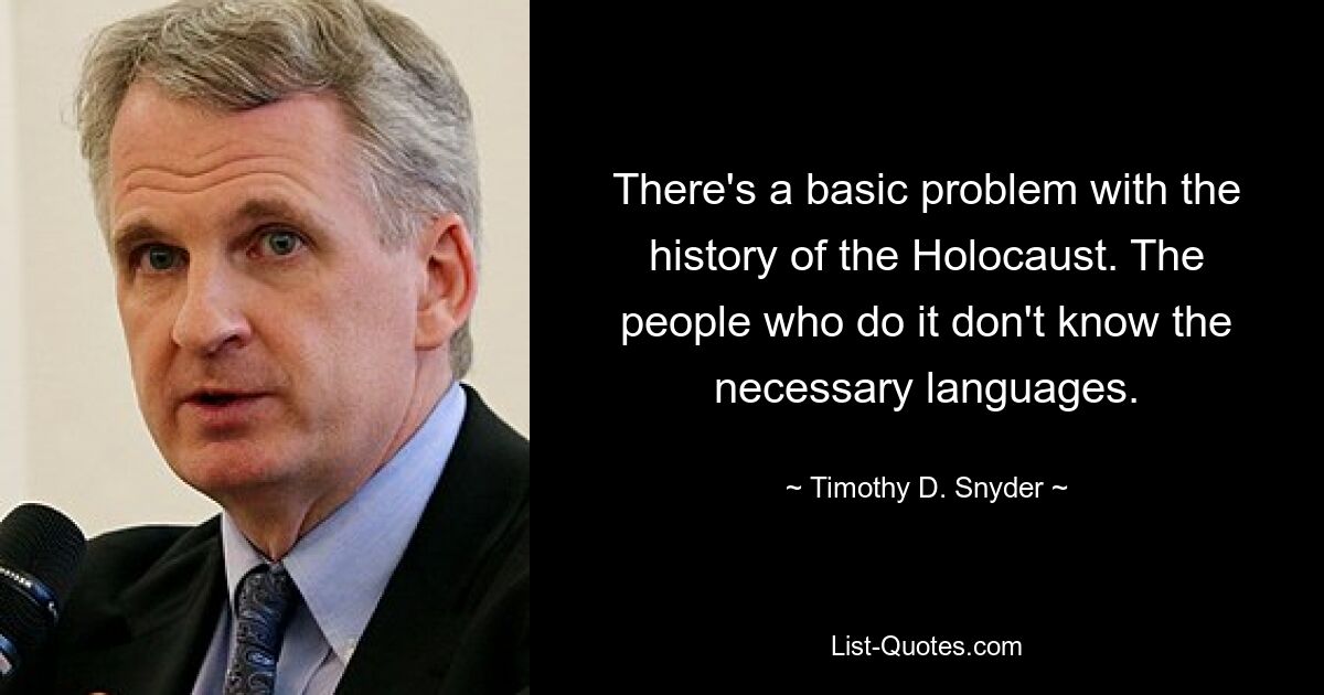 There's a basic problem with the history of the Holocaust. The people who do it don't know the necessary languages. — © Timothy D. Snyder