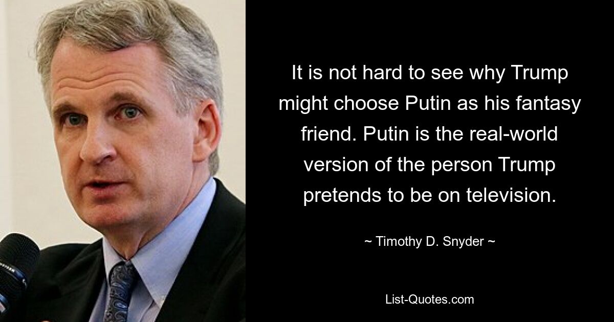 It is not hard to see why Trump might choose Putin as his fantasy friend. Putin is the real-world version of the person Trump pretends to be on television. — © Timothy D. Snyder