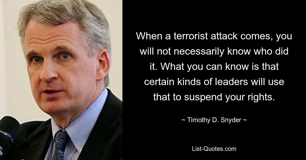 When a terrorist attack comes, you will not necessarily know who did it. What you can know is that certain kinds of leaders will use that to suspend your rights. — © Timothy D. Snyder