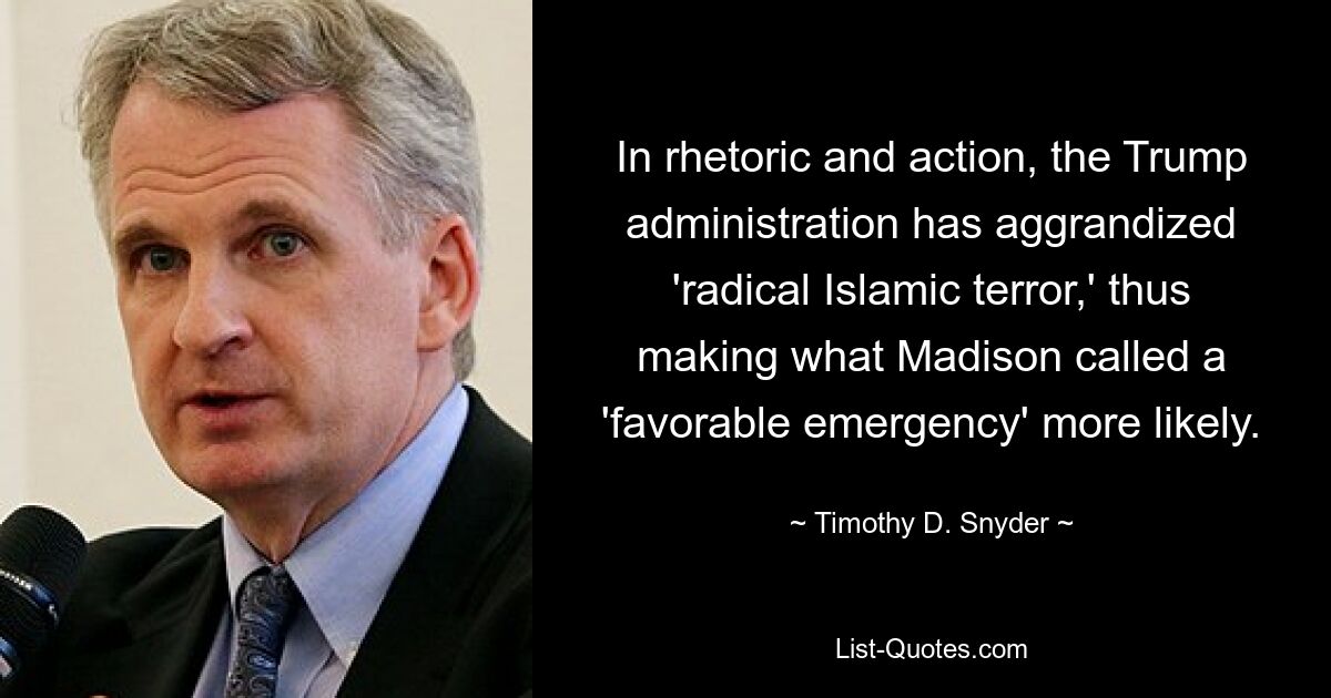 In rhetoric and action, the Trump administration has aggrandized 'radical Islamic terror,' thus making what Madison called a 'favorable emergency' more likely. — © Timothy D. Snyder