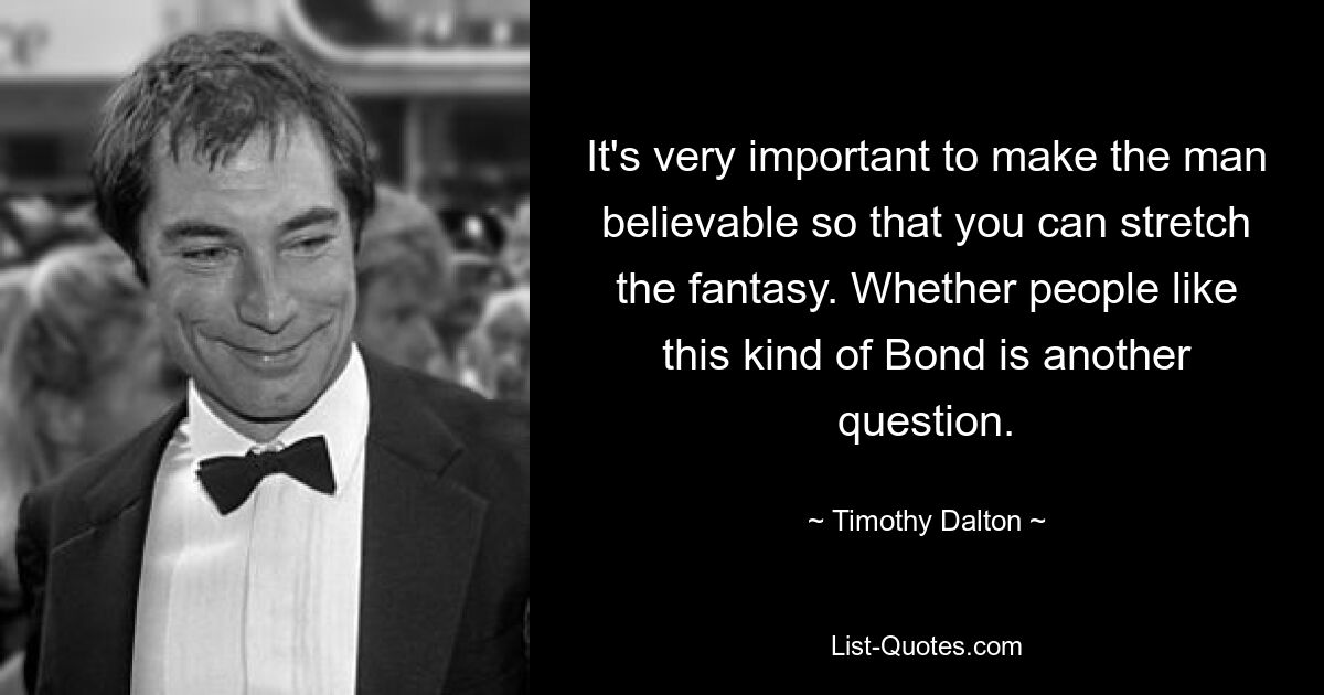 It's very important to make the man believable so that you can stretch the fantasy. Whether people like this kind of Bond is another question. — © Timothy Dalton