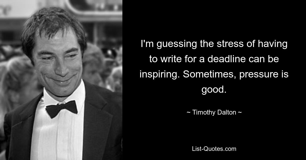 I'm guessing the stress of having to write for a deadline can be inspiring. Sometimes, pressure is good. — © Timothy Dalton