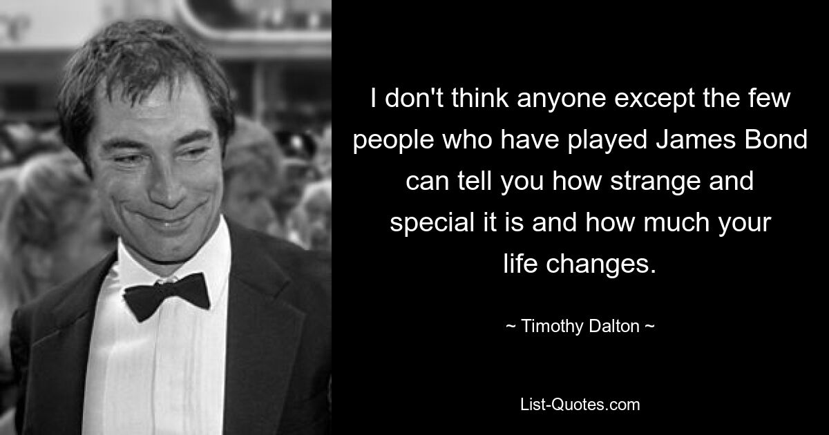 I don't think anyone except the few people who have played James Bond can tell you how strange and special it is and how much your life changes. — © Timothy Dalton