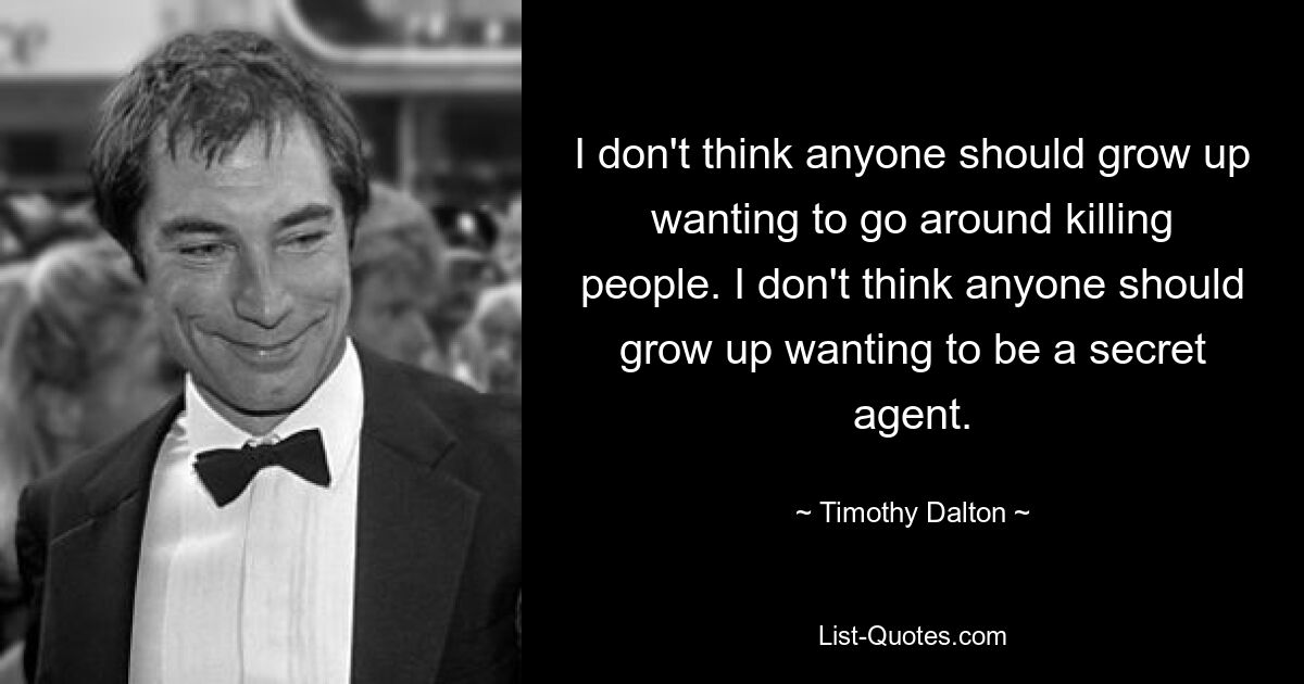 I don't think anyone should grow up wanting to go around killing people. I don't think anyone should grow up wanting to be a secret agent. — © Timothy Dalton