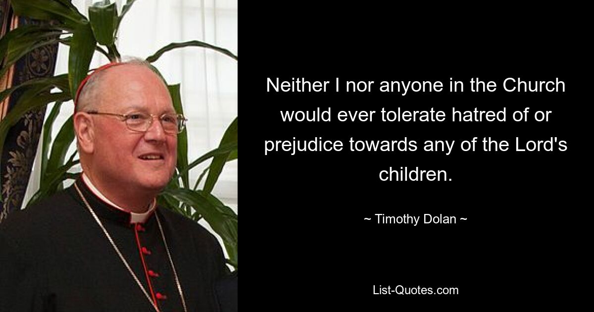 Neither I nor anyone in the Church would ever tolerate hatred of or prejudice towards any of the Lord's children. — © Timothy Dolan