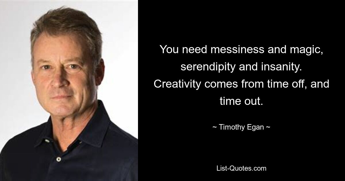 You need messiness and magic, serendipity and insanity. Creativity comes from time off, and time out. — © Timothy Egan