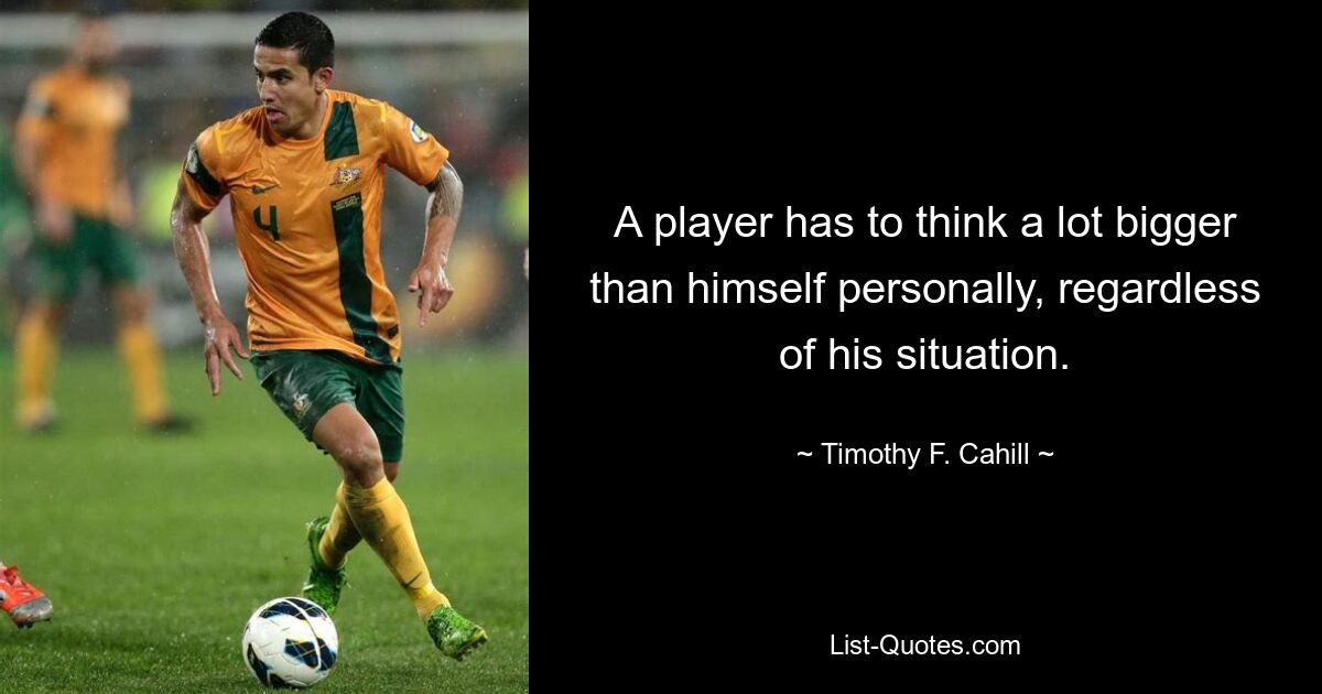 A player has to think a lot bigger than himself personally, regardless of his situation. — © Timothy F. Cahill