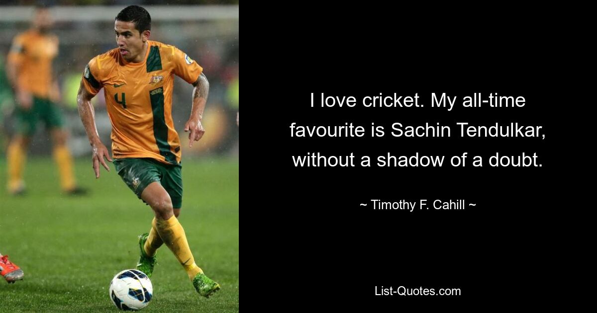 I love cricket. My all-time favourite is Sachin Tendulkar, without a shadow of a doubt. — © Timothy F. Cahill