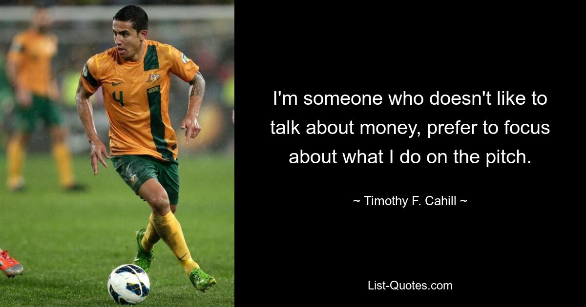 I'm someone who doesn't like to talk about money, prefer to focus about what I do on the pitch. — © Timothy F. Cahill