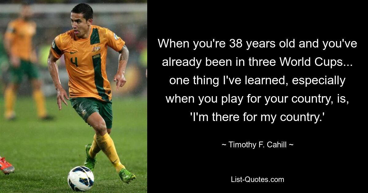 When you're 38 years old and you've already been in three World Cups... one thing I've learned, especially when you play for your country, is, 'I'm there for my country.' — © Timothy F. Cahill