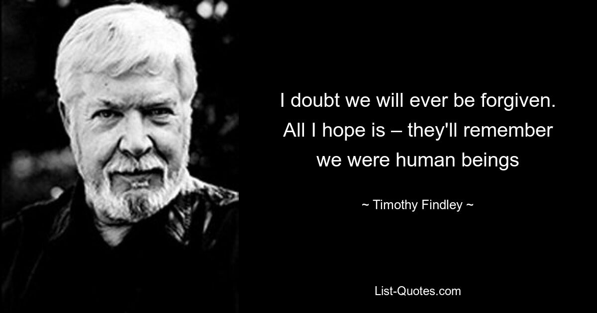 I doubt we will ever be forgiven. All I hope is – they'll remember we were human beings — © Timothy Findley