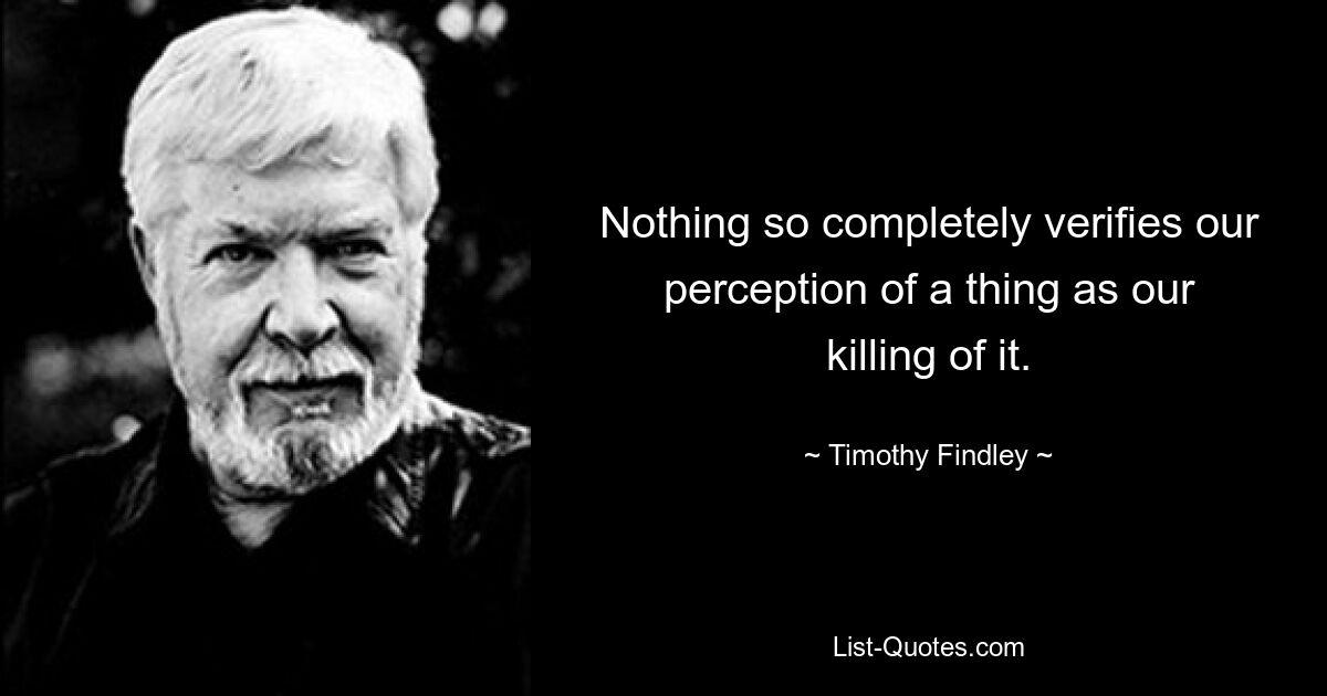 Nothing so completely verifies our perception of a thing as our killing of it. — © Timothy Findley