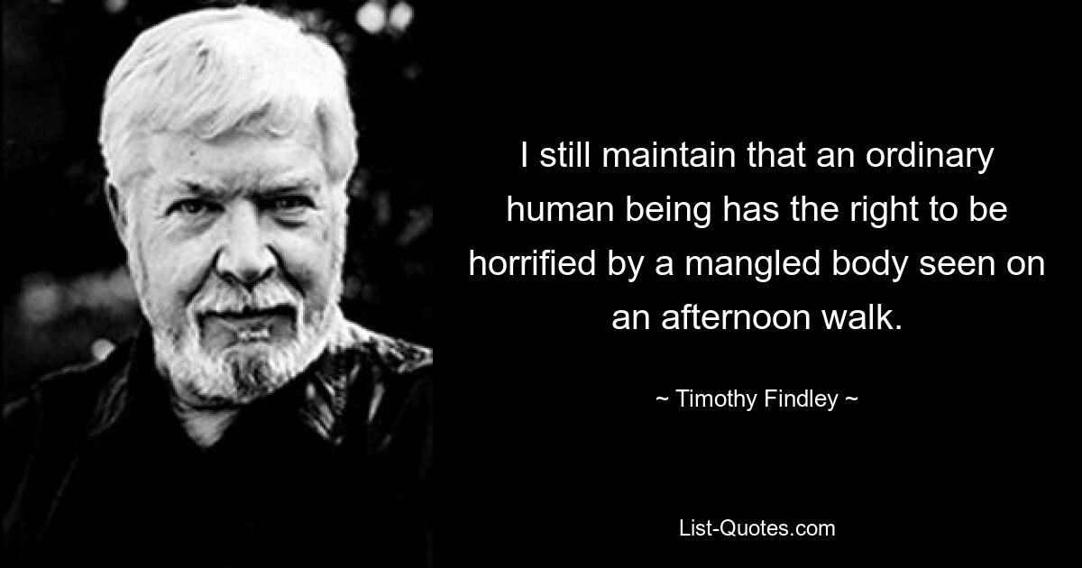 I still maintain that an ordinary human being has the right to be horrified by a mangled body seen on an afternoon walk. — © Timothy Findley