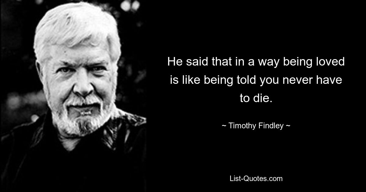 He said that in a way being loved is like being told you never have to die. — © Timothy Findley