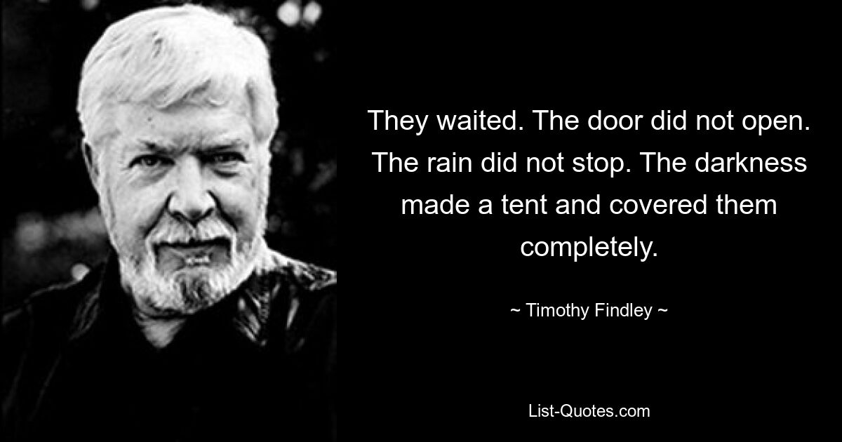 They waited. The door did not open. The rain did not stop. The darkness made a tent and covered them completely. — © Timothy Findley