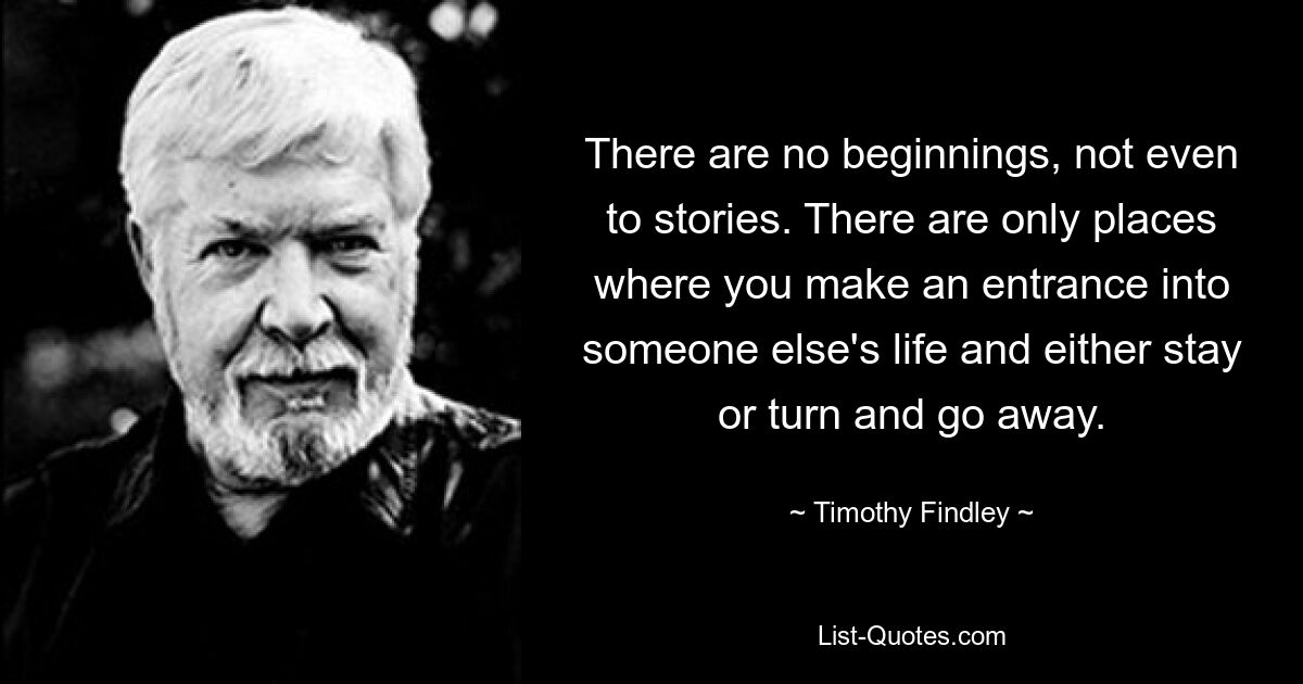 There are no beginnings, not even to stories. There are only places where you make an entrance into someone else's life and either stay or turn and go away. — © Timothy Findley