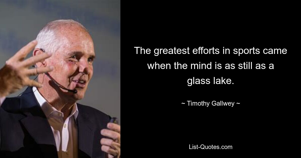 The greatest efforts in sports came when the mind is as still as a glass lake. — © Timothy Gallwey