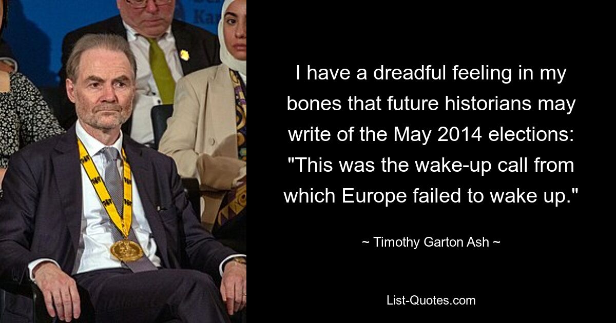 I have a dreadful feeling in my bones that future historians may write of the May 2014 elections: "This was the wake-up call from which Europe failed to wake up." — © Timothy Garton Ash