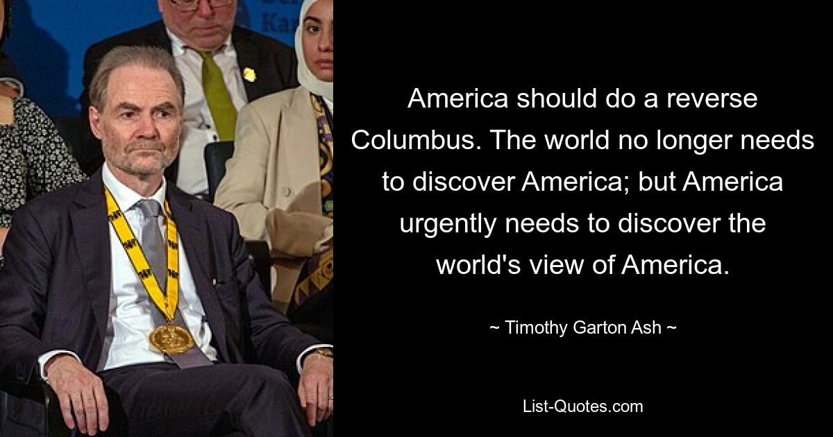 America should do a reverse Columbus. The world no longer needs to discover America; but America urgently needs to discover the world's view of America. — © Timothy Garton Ash