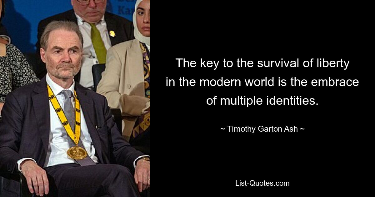 The key to the survival of liberty in the modern world is the embrace of multiple identities. — © Timothy Garton Ash