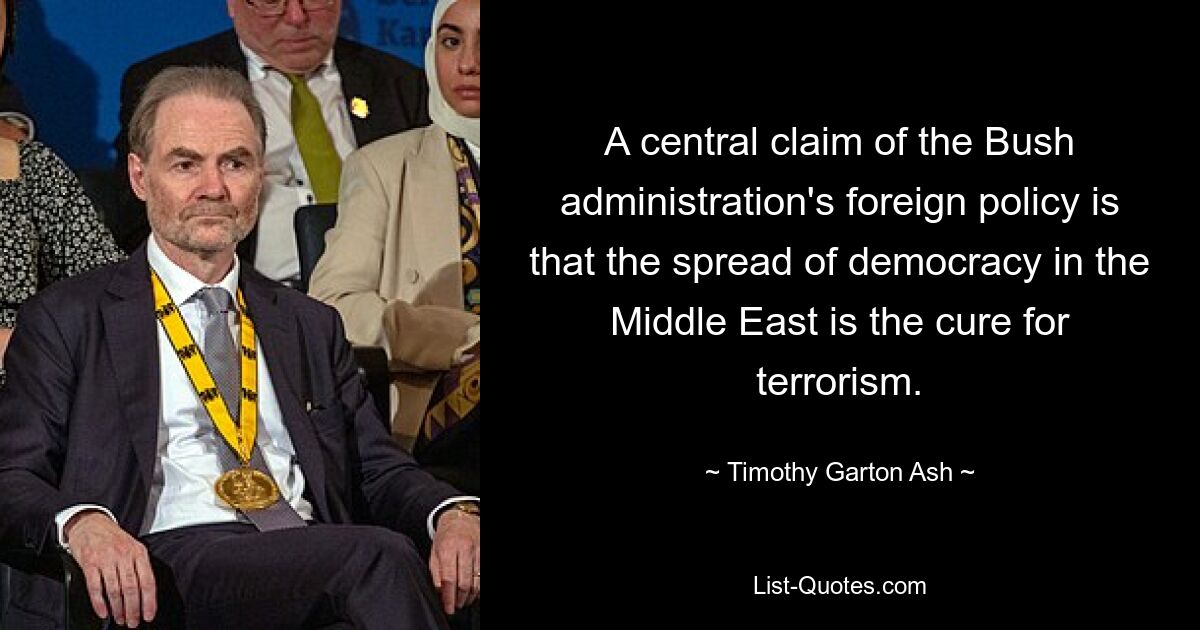 A central claim of the Bush administration's foreign policy is that the spread of democracy in the Middle East is the cure for terrorism. — © Timothy Garton Ash