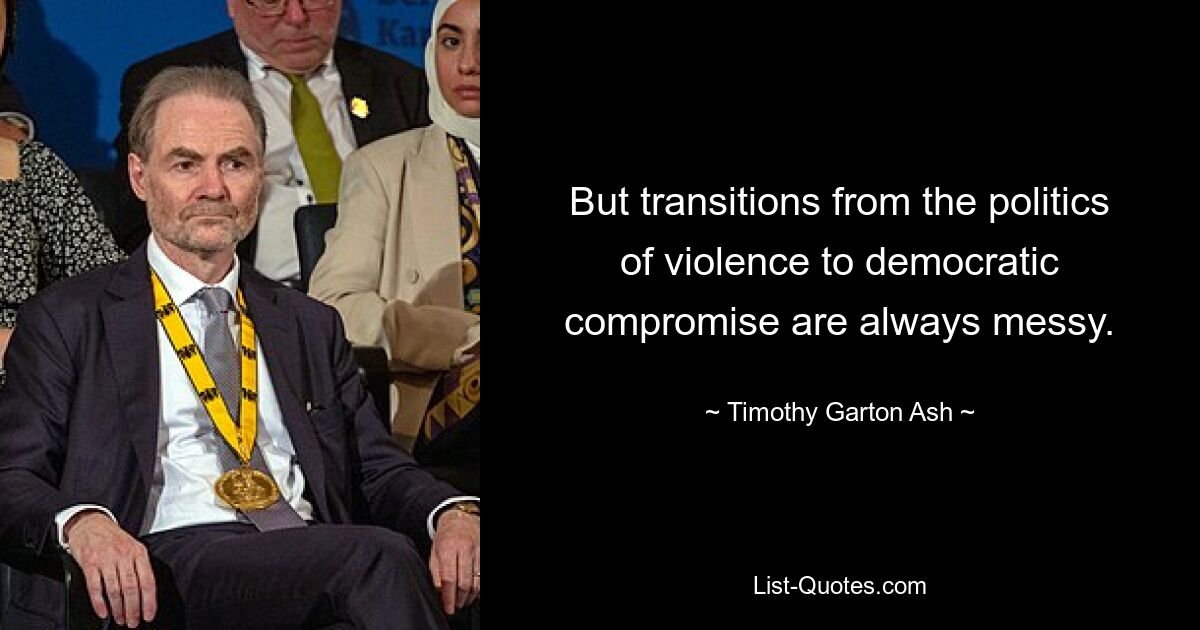 But transitions from the politics of violence to democratic compromise are always messy. — © Timothy Garton Ash