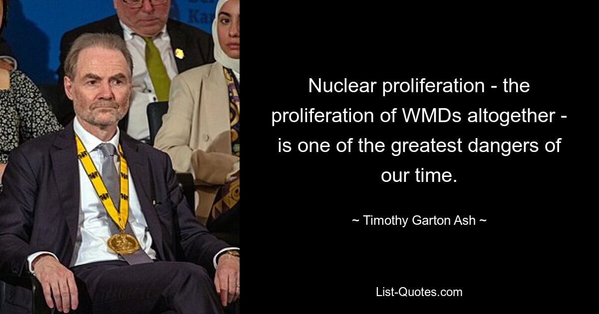 Nuclear proliferation - the proliferation of WMDs altogether - is one of the greatest dangers of our time. — © Timothy Garton Ash