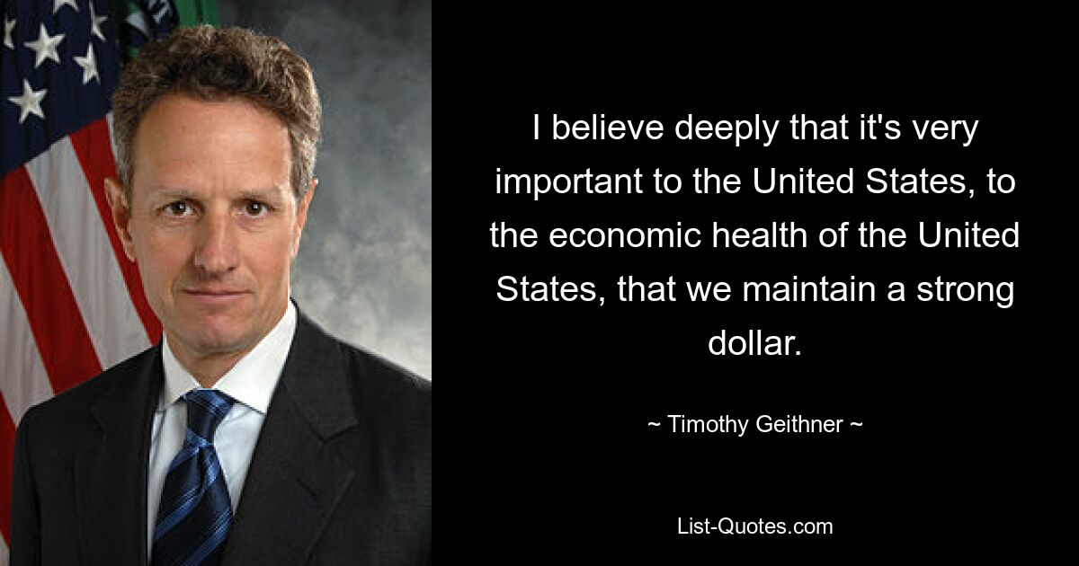 I believe deeply that it's very important to the United States, to the economic health of the United States, that we maintain a strong dollar. — © Timothy Geithner