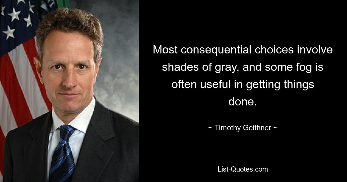 Most consequential choices involve shades of gray, and some fog is often useful in getting things done. — © Timothy Geithner