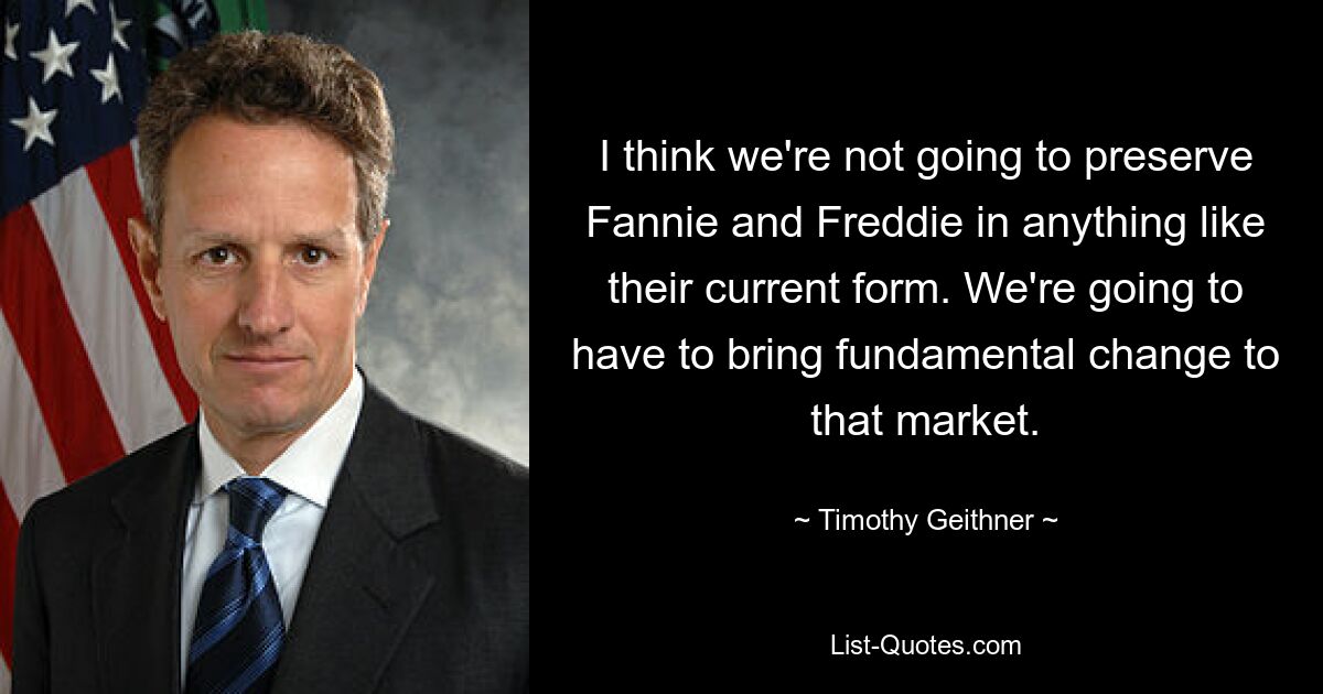 I think we're not going to preserve Fannie and Freddie in anything like their current form. We're going to have to bring fundamental change to that market. — © Timothy Geithner