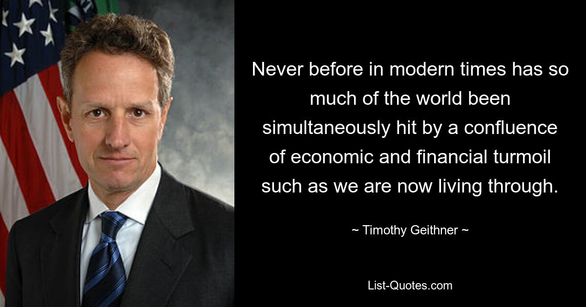 Never before in modern times has so much of the world been simultaneously hit by a confluence of economic and financial turmoil such as we are now living through. — © Timothy Geithner