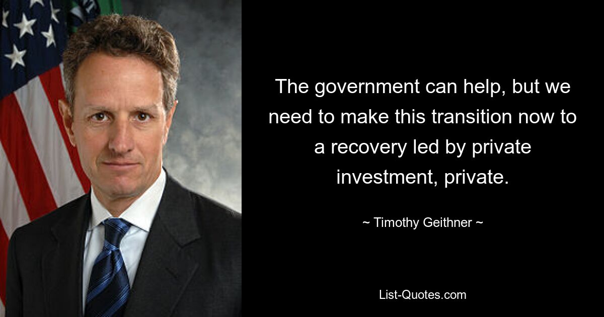 The government can help, but we need to make this transition now to a recovery led by private investment, private. — © Timothy Geithner