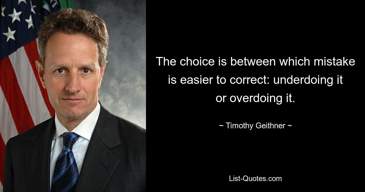 The choice is between which mistake is easier to correct: underdoing it or overdoing it. — © Timothy Geithner