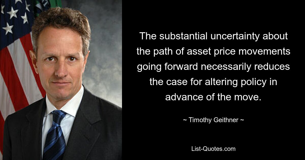 The substantial uncertainty about the path of asset price movements going forward necessarily reduces the case for altering policy in advance of the move. — © Timothy Geithner