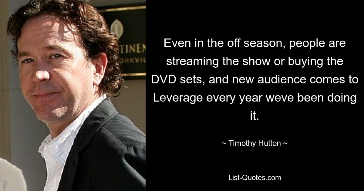 Even in the off season, people are streaming the show or buying the DVD sets, and new audience comes to Leverage every year weve been doing it. — © Timothy Hutton