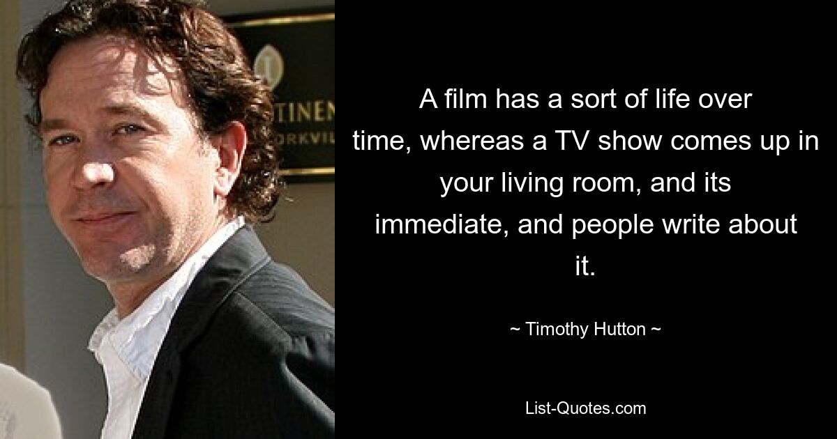 A film has a sort of life over time, whereas a TV show comes up in your living room, and its immediate, and people write about it. — © Timothy Hutton