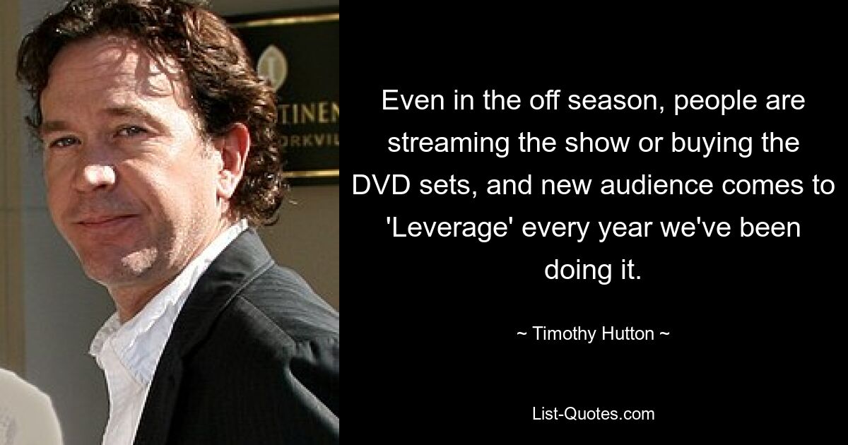 Even in the off season, people are streaming the show or buying the DVD sets, and new audience comes to 'Leverage' every year we've been doing it. — © Timothy Hutton