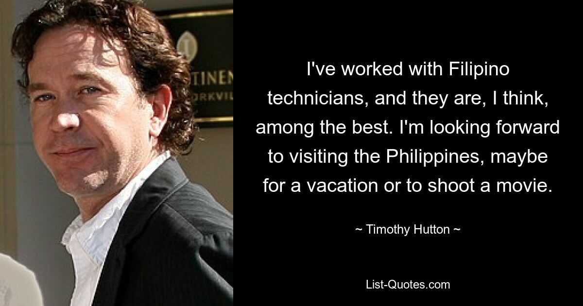 I've worked with Filipino technicians, and they are, I think, among the best. I'm looking forward to visiting the Philippines, maybe for a vacation or to shoot a movie. — © Timothy Hutton