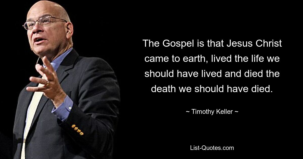 The Gospel is that Jesus Christ came to earth, lived the life we should have lived and died the death we should have died. — © Timothy Keller