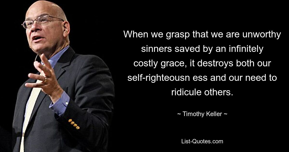 When we grasp that we are unworthy sinners saved by an infinitely costly grace, it destroys both our self-righteousn ess and our need to ridicule others. — © Timothy Keller