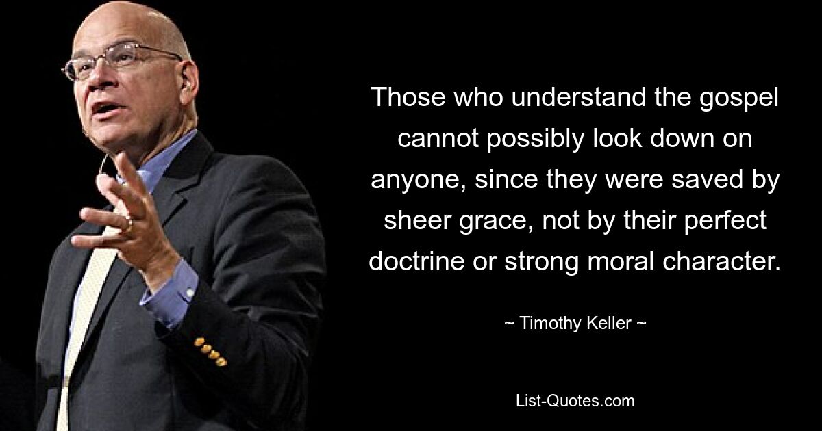 Those who understand the gospel cannot possibly look down on anyone, since they were saved by sheer grace, not by their perfect doctrine or strong moral character. — © Timothy Keller