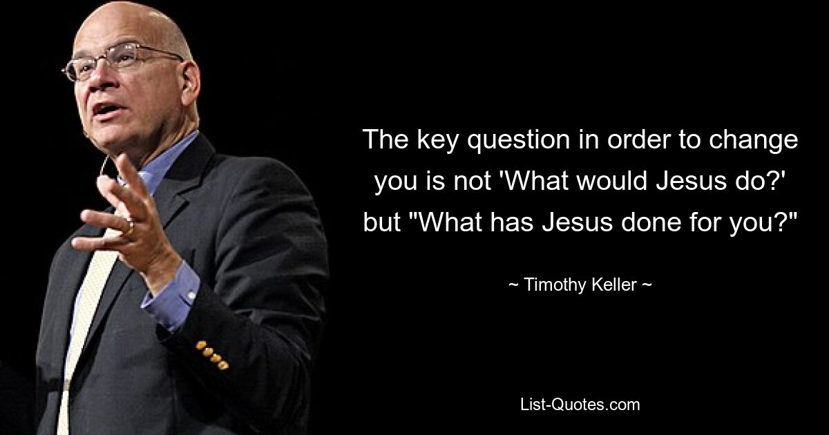 The key question in order to change you is not 'What would Jesus do?' but "What has Jesus done for you?" — © Timothy Keller