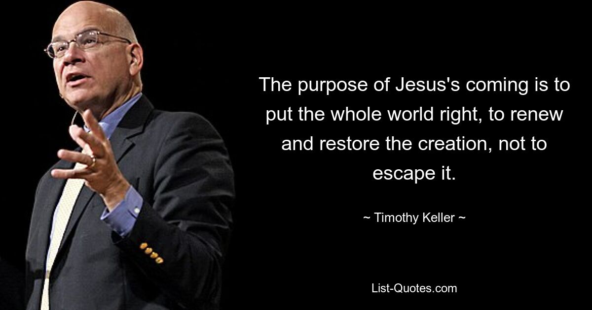 The purpose of Jesus's coming is to put the whole world right, to renew and restore the creation, not to escape it. — © Timothy Keller