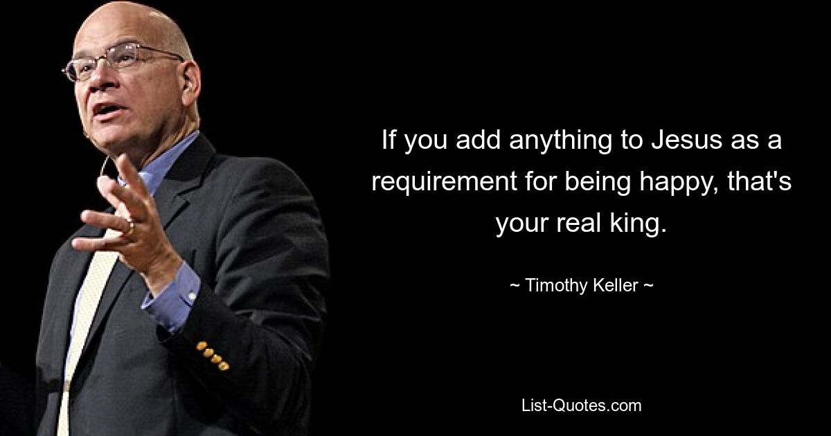 If you add anything to Jesus as a requirement for being happy, that's your real king. — © Timothy Keller