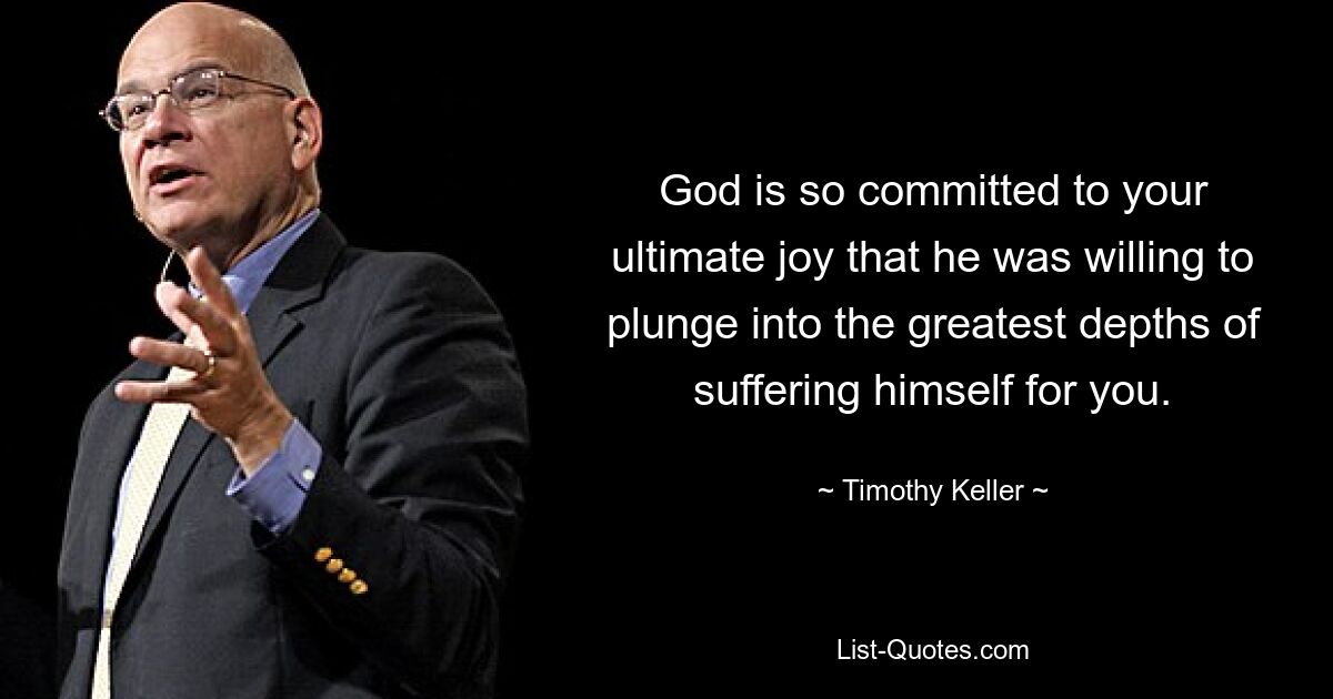 God is so committed to your ultimate joy that he was willing to plunge into the greatest depths of suffering himself for you. — © Timothy Keller